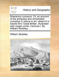 Title: Itinerarium Curiosum. Or, an Account of the Antiquitys and Remarkable Curiositys in Nature or Art, Observ'd in Travels Thro' Great Brittan. Illustrated with Copper Prints. Centuria I. by William Stukeley, ..., Author: William Stukeley