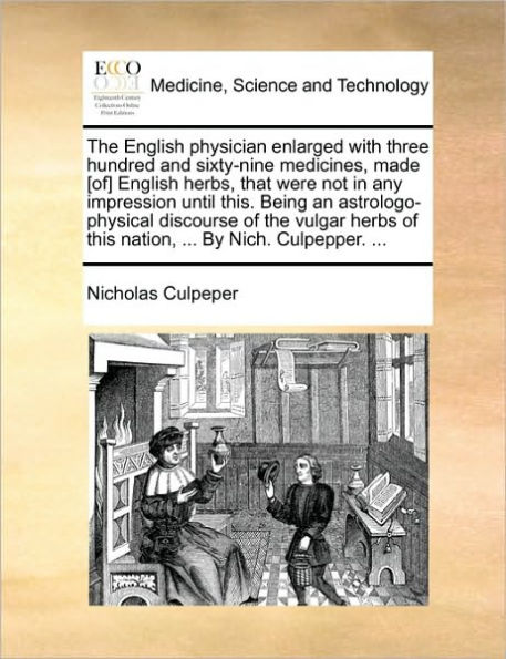 the English Physician Enlarged with Three Hundred and Sixty-Nine Medicines, Made [Of] Herbs, That Were Not Any Impression Until This. Being an Astrologo-Physical Discourse of Vulgar Herbs This Nation, ... by Nich. Culpepper.