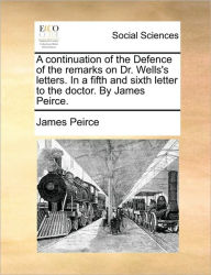 Title: A Continuation of the Defence of the Remarks on Dr. Wells's Letters. in a Fifth and Sixth Letter to the Doctor. by James Peirce., Author: James Peirce