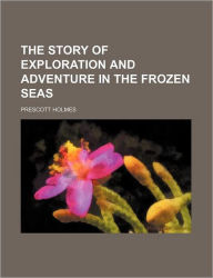 Title: The Story of Exploration and Adventure in the Frozen Seas, Author: Prescott Holmes