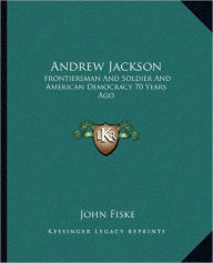 Title: Andrew Jackson: Frontiersman And Soldier And American Democracy 70 Years Ago, Author: John Fiske