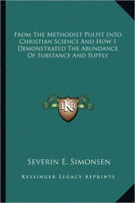 Title: From The Methodist Pulpit Into Christian Science And How I Demonstrated The Abundance Of Substance And Supply, Author: Severin E Simonsen