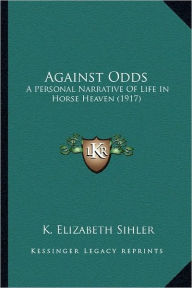 Title: Against Odds: A Personal Narrative Of Life In Horse Heaven (1917), Author: K Elizabeth Sihler