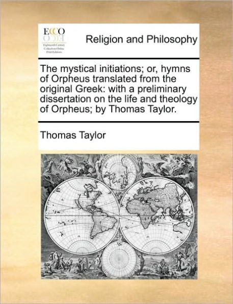 The Mystical Initiations; Or, Hymns of Orpheus Translated from the Original Greek: With a Preliminary Dissertation on the Life and Theology of Orpheus; By Thomas Taylor.
