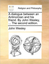 Title: A Dialogue Between an Antinomian and His Friend. by John Wesley, ... the Second Edition., Author: John Wesley