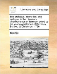 Title: The Prologue, Interludes, and Epilogue to the Heauton-Timoroumenos of Terence, Acted by the Young Gentlemen of Beverley School, at Christmas, 1756., Author: Terence