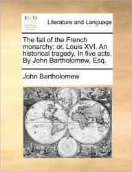 Title: The Fall of the French Monarchy; Or, Louis XVI. an Historical Tragedy. in Five Acts. by John Bartholomew, Esq., Author: John Bartholomew