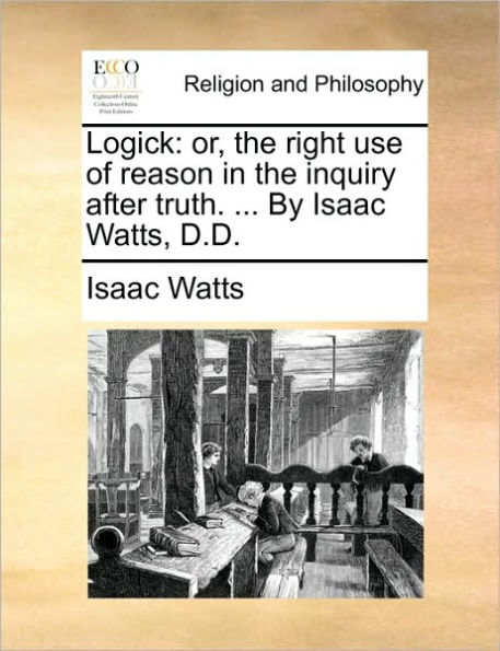 Logick: Or, the Right Use of Reason Inquiry After Truth. ... by Isaac Watts, D.D.