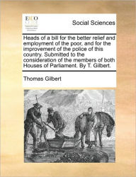 Title: Heads of a Bill for the Better Relief and Employment of the Poor, and for the Improvement of the Police of This Country. Submitted to the Consideration of the Members of Both Houses of Parliament. by T. Gilbert., Author: Thomas Gilbert