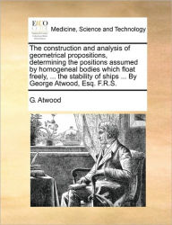 Title: The Construction and Analysis of Geometrical Propositions, Determining the Positions Assumed by Homogeneal Bodies Which Float Freely, ... the Stability of Ships ... by George Atwood, Esq. F.R.S., Author: G Atwood