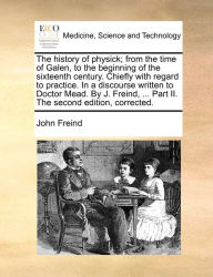 Title: The history of physick; from the time of Galen, to the beginning of the sixteenth century. Chiefly with regard to practice. In a discourse written to Doctor Mead. By J. Freind, ... Part II. The second edition, corrected., Author: John Freind