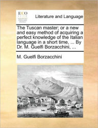 Title: The Tuscan Master; Or a New and Easy Method of Acquiring a Perfect Knowledge of the Italian Language in a Short Time, ... by Dr. M. Guelfi Borzacchini, ..., Author: M Guelfi Borzacchini