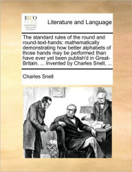 Title: The Standard Rules of the Round and Round-Text-Hands: Mathematically Demonstrating How Better Alphabets of Those Hands May Be Performed Than Have Ever Yet Been Publish'd in Great-Britain. ... Invented by Charles Snell, ..., Author: Charles Snell