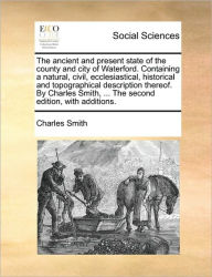 Title: The Ancient and Present State of the County and City of Waterford. Containing a Natural, Civil, Ecclesiastical, Historical and Topographical Description Thereof. by Charles Smith, ... the Second Edition, with Additions., Author: Charles Smith Jr.