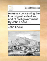 Title: An Essay Concerning the True Original Extent and End of Civil Government. by John Locke. ..., Author: John Locke