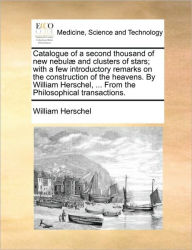 Title: Catalogue of a Second Thousand of New Nebulae and Clusters of Stars; With a Few Introductory Remarks on the Construction of the Heavens. by William Herschel, ... from the Philosophical Transactions., Author: William Herschel