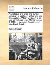 Title: A Catalogue of a Large and Curious Collection of Books, in All Learning and Languages; ... Which Will Begin to Be Sold Very Cheap, ... on Monday, June 9, 1766, ... by James Robson, ... in New Bond Street., Author: James Robson