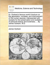 Title: Dr. Graham's Famous Work! a Lecture on the Generation, Increase, and Improvement of the Human Species; Interspersed with Receipts for the Preservation and Exaltation of Personal Beauty and Loveliness, ... by James Graham, M.D., Author: James Graham PhD
