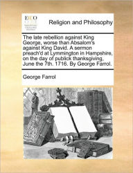 Title: The Late Rebellion Against King George, Worse Than Absalom's Against King David. a Sermon Preach'd at Lymmington in Hampshire, on the Day of Publick Thanksgiving, June the 7th. 1716. by George Farrol., Author: George Farrol