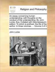 An Essay Concerning Human Understanding; With Thoughts on the Conduct of the Understanding. by John Locke, Esq. Collated with Desmaizeaux's Edition. to Which Is Prefixed, the Life of the Author. in Three Volumes. ... Volume 2 of 3