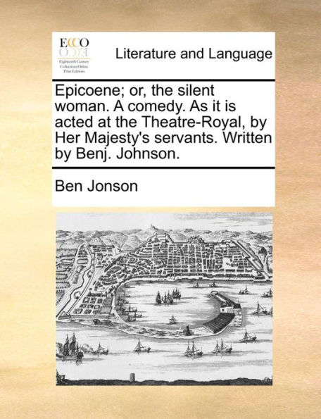 Epicoene; or, the silent woman. A comedy. As it is acted at the Theatre-Royal, by Her Majesty's servants. Written by Benj. Johnson.