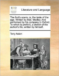 Title: The Fool's Opera; Or, the Taste of the Age. Written by Mat. Medley. and Performed by His Company in Oxford. to Which Is Prefix'd, a Sketch of the Author's Life, Written by Himself., Author: Tony Aston