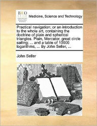 Title: Practical Navigation; Or an Introduction to the Whole Art, Containing the Doctrine of Plain and Spherical Triangles. Plain, Mercator, Great Circle Sailing; ... and a Table of 10000 Logarithms, ... by John Seller, ..., Author: John Seller