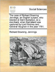 Title: The Case of Richard Downing Jennings, an English Subject, Who Resided at Saint Eustatius, as a Merchant, When That Island Was Captured by Lord Rodney and General Vaughan in the Year 1781., Author: Richard Downing Jennings