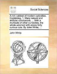Title: A Rich Cabinet of Modern Curiosities. Containing, 1. Many Natural and Artificial Conclusions. ... with a Multitude of Other Curiosities, the Whole Adorned with Above Forty Curious Cuts. by John White, ..., Author: John White PH D
