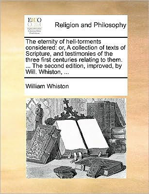 the Eternity of Hell-Torments Considered: Or, a Collection Texts Scripture, and Testimonies Three First Centuries Relating to Them. ... Second Edition, Improved, by Will. Whiston,