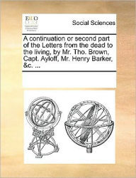 Title: A Continuation or Second Part of the Letters from the Dead to the Living, by Mr. Tho. Brown, Capt. Ayloff, Mr. Henry Barker, &C. ..., Author: Multiple Contributors