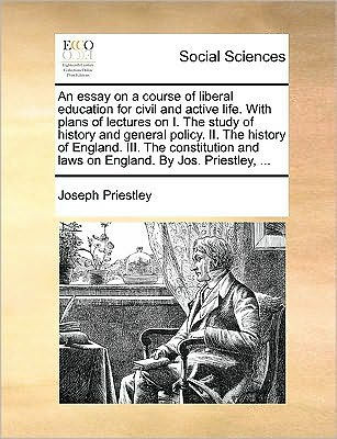 An Essay on a Course of Liberal Education for Civil and Active Life. with Plans Lectures I. the Study History General Policy. II. England. III. Constitution Laws by Jos. Priestley, ...