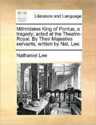 Title: Mithridates King of Pontus, a Tragedy; Acted at the Theatre-Royal. by Their Majesties Servants, Written by Nat. Lee., Author: Nathaniel Lee