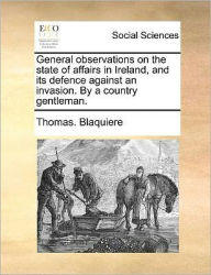 Title: General Observations on the State of Affairs in Ireland, and Its Defence Against an Invasion. by a Country Gentleman., Author: Thomas Blaquiere
