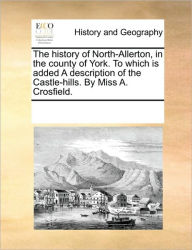 Title: The History of North-Allerton, in the County of York. to Which Is Added a Description of the Castle-Hills. by Miss A. Crosfield., Author: Multiple Contributors