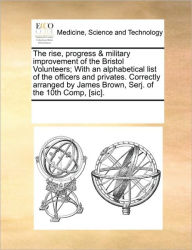 Title: The Rise, Progress & Military Improvement of the Bristol Volunteers; With an Alphabetical List of the Officers and Privates. Correctly Arranged by James Brown, Serj. of the 10th Comp, [Sic]., Author: Multiple Contributors