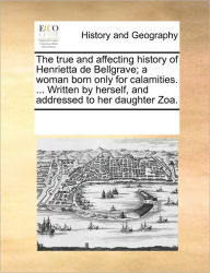 Title: The True and Affecting History of Henrietta de Bellgrave; A Woman Born Only for Calamities. ... Written by Herself, and Addressed to Her Daughter Zoa., Author: Multiple Contributors