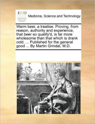 Title: Warm Beer, a Treatise. Proving, from Reason, Authority and Experience, That Beer So Qualify'd, Is Far More Wholesome Than That Which Is Drank Cold. ... Published for the General Good ... by Martin Grindal, M.D., Author: Multiple Contributors