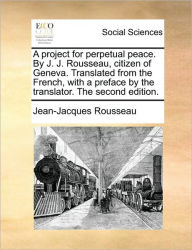 Title: A Project for Perpetual Peace. by J. J. Rousseau, Citizen of Geneva. Translated from the French, with a Preface by the Translator. the Second Edition., Author: Jean-Jacques Rousseau