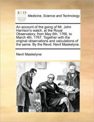 Title: An Account of the Going of Mr. John Harrison's Watch, at the Royal Observatory, from May 6th, 1766, to March 4th, 1767. Together with the Original Observations and Calculations of the Same. by the Revd. Nevil Maskelyne., Author: Nevil Maskelyne