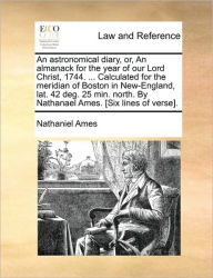 Title: An Astronomical Diary, Or, an Almanack for the Year of Our Lord Christ, 1744. ... Calculated for the Meridian of Boston in New-England, Lat. 42 Deg. 25 Min. North. by Nathanael Ames. [six Lines of Verse]., Author: Nathaniel Ames