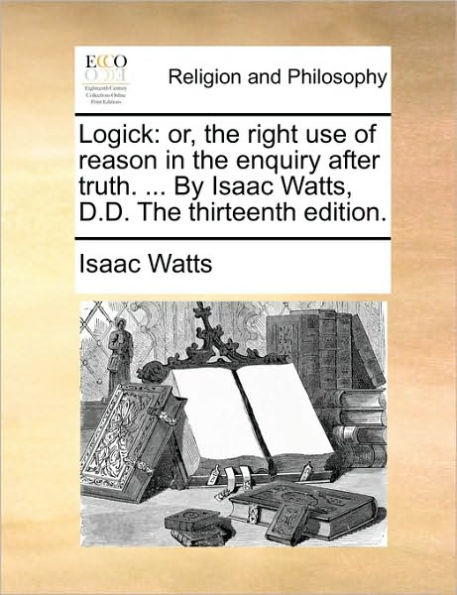 Logick: Or, the Right Use of Reason Enquiry After Truth. ... by Isaac Watts