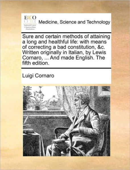 Sure and Certain Methods of Attaining a Long Healthful Life: With Means Correcting Bad Constitution, &C. Written Originally Italian, by Lewis Cornaro, ... Made English. the Fifth Edition.