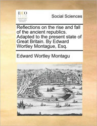 Title: Reflections on the Rise and Fall of the Ancient Republics. Adapted to the Present State of Great Britain. by Edward Wortley Montague, Esq., Author: Edward Wortley Montagu