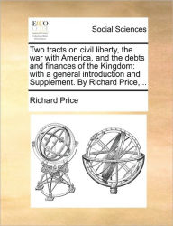 Two Tracts on Civil Liberty, the War with America, and the Debts and Finances of the Kingdom: With a General Introduction and Supplement. by Richard Price, ...