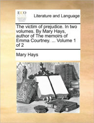 Title: The Victim of Prejudice. in Two Volumes. by Mary Hays, Author of the Memoirs of Emma Courtney. ... Volume 1 of 2, Author: Mary Hays