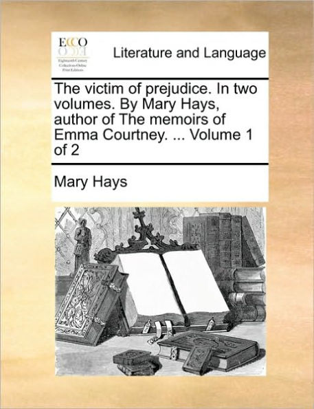 The Victim of Prejudice. in Two Volumes. by Mary Hays, Author of the Memoirs of Emma Courtney. ... Volume 1 of 2