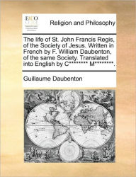 Title: The Life of St. John Francis Regis, of the Society of Jesus. Written in French by F. William Daubenton, of the Same Society. Translated Into English by C******** M********., Author: Guillaume Daubenton