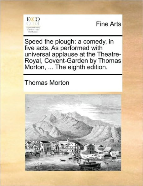 Speed the Plough: A Comedy, Five Acts. as Performed with Universal Applause at Theatre-Royal, Covent-Garden by Thomas Morton, ... Eighth Edition.