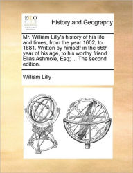 Title: Mr. William Lilly's History of His Life and Times, from the Year 1602, to 1681. Written by Himself in the 66th Year of His Age, to His Worthy Friend Elias Ashmole, Esq; ... the Second Edition., Author: William Lilly